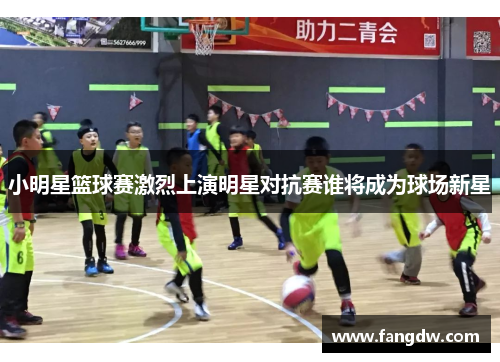 小明星篮球赛激烈上演明星对抗赛谁将成为球场新星